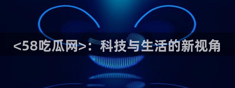 51吃瓜 张津瑜:<58吃瓜网>:科技与生活的新视角